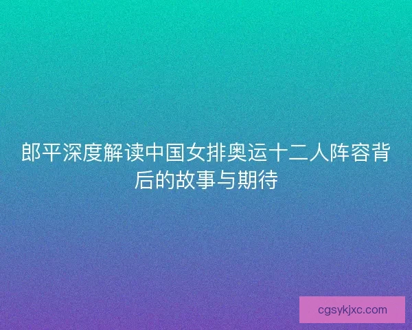 郎平深度解读中国女排奥运十二人阵容背后的故事与期待