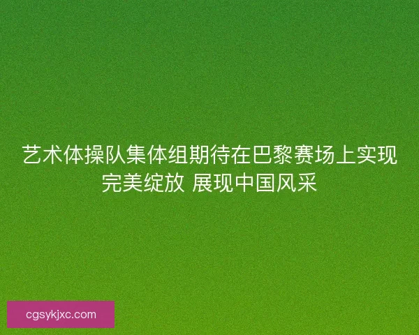 艺术体操队集体组期待在巴黎赛场上实现完美绽放 展现中国风采