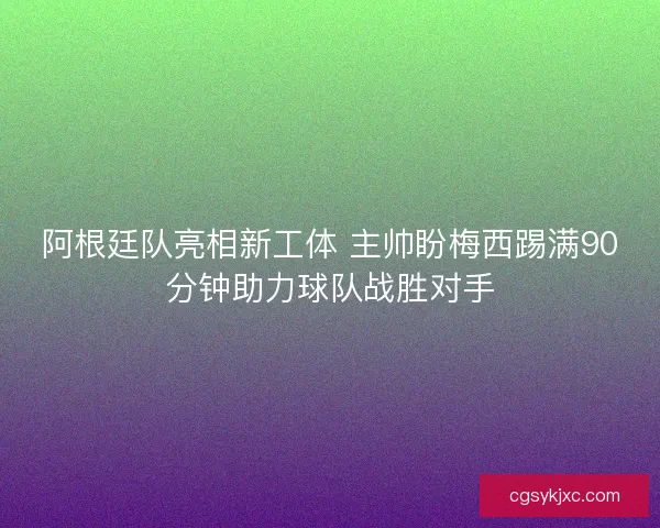 阿根廷队亮相新工体 主帅盼梅西踢满90分钟助力球队战胜对手